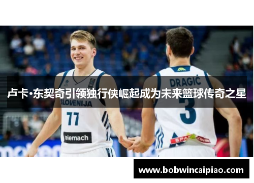 卢卡·东契奇引领独行侠崛起成为未来篮球传奇之星