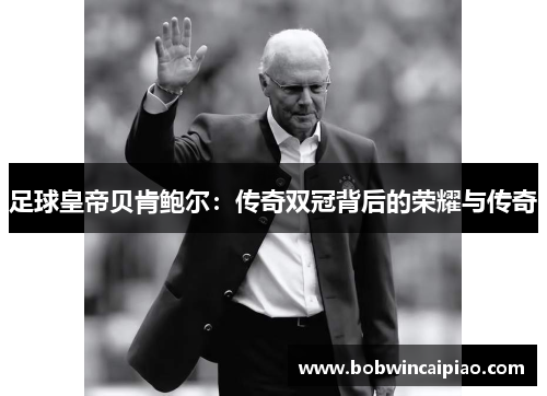 足球皇帝贝肯鲍尔：传奇双冠背后的荣耀与传奇
