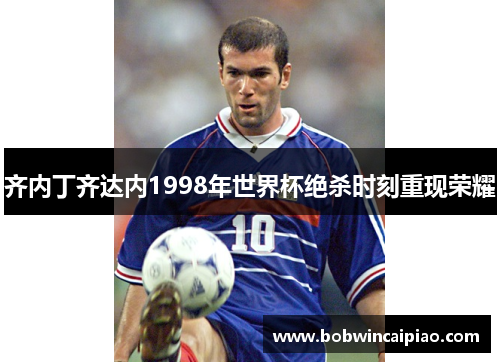 齐内丁齐达内1998年世界杯绝杀时刻重现荣耀