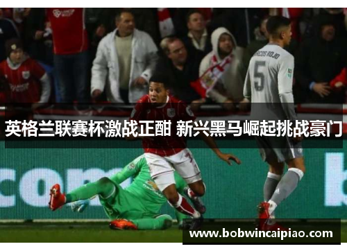 英格兰联赛杯激战正酣 新兴黑马崛起挑战豪门