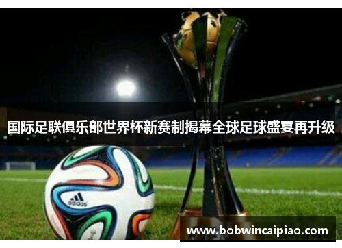 国际足联俱乐部世界杯新赛制揭幕全球足球盛宴再升级