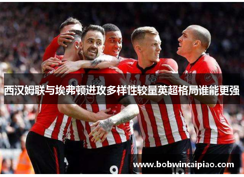 西汉姆联与埃弗顿进攻多样性较量英超格局谁能更强