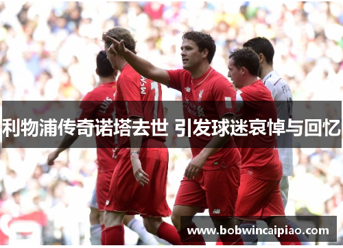 利物浦传奇诺塔去世 引发球迷哀悼与回忆