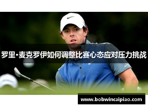 罗里·麦克罗伊如何调整比赛心态应对压力挑战